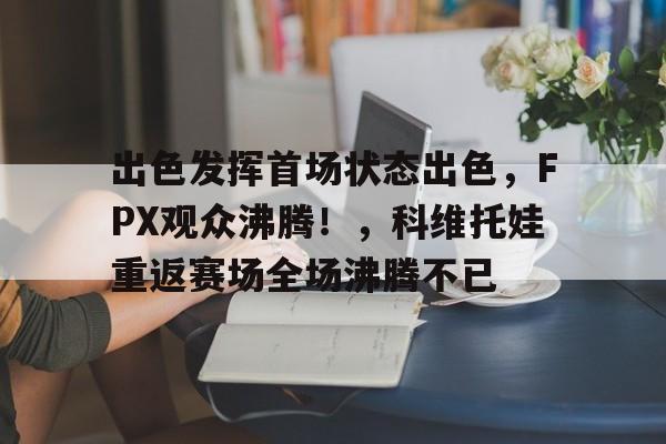 开云-关于出色发挥首场状态出色，FPX观众沸腾！，科维托娃重返赛场全场沸腾不已的信息